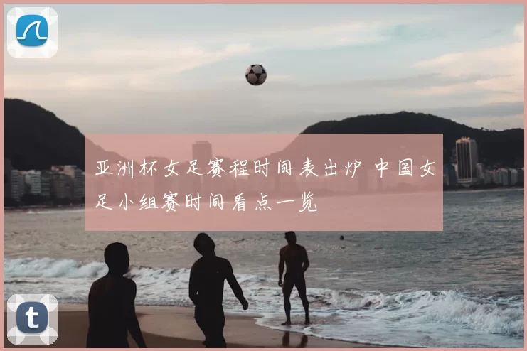 亚洲杯女足赛程时间表出炉 中国女足小组赛时间看点一览